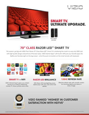 Page 170” CLASS RAZOR LEDTM SMART TV 
This season, go big with VIZIO! The E-Series 70” Class Razor LED™ Smart TV is shattering the mold in a way only VIZIO can, 
with high-quality design and picture at the best value. VIZIO Internet Apps® with built-in WiFi puts your favorite apps like 
Netflix and YouTube right on the big screen – all at the push of a button on the smart remote with keyboard.
VIZIO RANKED “HIGHEST IN CUSTOMER 
SATSIFACTION WITH HDTVS”
SMART TV.
ULTIMATE UPGRADE.
RAZOR LED BRILLIANCE
With...