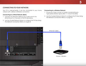 Page 223
ConneCting to youR netwoRk
Your TV is internet-ready. It can be connected to your home 
network with a Wired or Wireless connection.
Connecting to a Wired Network (Best)
1 . Connect an ethernet cable to your router and to the 
ethernet port on the back of the TV. See below.
2 .  Use the Guided Network Setup to configure the TV. See 
Using 
the Network Connection Menu
 on page 24. Connecting to a Wireless Network
1 . 
Ensure you have a router or modem broadcasting as 
high-speed wireless signal (802.11n...