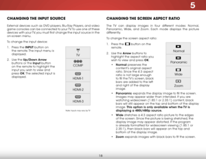 Page 255
18
chaNgiNg the iNput SOurce
External devices such as DVD players, Blu-Ray Players, and video 
game consoles can be connected to your TV. To use one of these 
devices with your TV, you must first change the input source in the 
on-screen menu.
To change the input device:
1 . Press the INPUT button on 
the remote. The input menu is 
displayed.
2 .  Use the Up/Down  Arrow 
buttons or the Input button 
on the remote to highlight the 
input you wish to view and 
press  OK. The selected input is 
displayed....