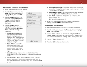 Page 285
21
• Reduce Signal Noise - Diminishes artifacts in the image 
caused by the digitizing of image motion content. Select 
Off, Low, Medium, or High.
•  Reduce Block Noise - Reduces pixellation and distortion 
for .mpeg files. Select Off, Low, Medium, or High.
•  Film Mode - Optimizes the picture for watching film. 
Select Auto or Off.
•  3D  - Turns 3D mode on or off.
4 .  When you have finished adjusting the Advanced Picture 
Settings, press the EXIT button on the remote.
Resetting the Picture Settings...