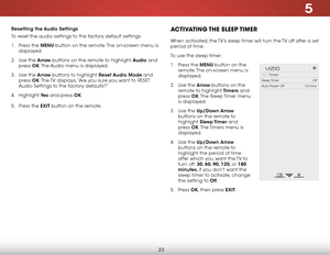 Page 305
23
Resetting the Audio Settings
To reset the audio settings to the factory default settings:
1 . Press the MENU button on the remote. The on-screen menu is 
displayed.
2 .  Use the Arrow buttons on the remote to highlight Audio and 
press  OK. The Audio menu is displayed.
3 .  Use the Arrow buttons to highlight Reset Audio Mode and 
press  OK. The TV displays, “Are you sure you want to RESET 
Audio Settings to the factory defaults?”
4 .  Highlight  Ye s and press OK.
5 .  Press the EXIT button on the...