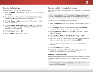 Page 445
37
Resetting the TV Settings
To reset the TV’s picture and audio settings:
1 . Press the MENU button on the remote. The on-screen menu is 
displayed.
2 .  Use the Arrow buttons on the remote to highlight System  
and press OK. The System menu is displayed.
3 .  Highlight  Reset & Admin and press OK. The Reset & Admin 
menu is displayed.
4 .  Highlight  Reset TV  Settings and press OK. The TV  displays, 
“Are you sure you would like to Restore Defaults? This will 
erase any custom settings.”
5 ....