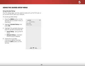 Page 455
38
uSiNg the guiDeD Setup MeNu
Using Guided Setup
The TV’s Setup App can be used to easily set up the TV tuner or 
to connect the TV with your network.
To access guided setup:
1 .  Press the MENU button on the 
remote. The on-screen menu is 
displayed.
2 .  Highlight  Guided Setup and 
press  OK.
3 .  Highlight the guided setup you 
want to access and press OK:
• Tuner Setup - Set up the TV 
tuner.
•  Network Setup - Connect 
the TV to your network.
4 .  Follow the on-screen 
instructions. When...