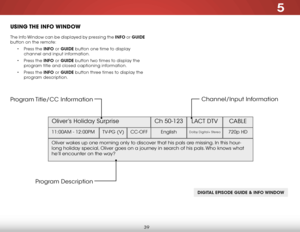 Page 465
39
uSiNg the iNfO wiNDO w
The Info Window can be displayed by pressing the INFO or GUIDE 
button on the remote:
• Press the INFO or GUIDE button one time to display 
channel and input information.
•  Press the INFO or GUIDE button two times to display the 
program title and closed captioning information.
•  Press the INFO or GUIDE button three times to display the 
program description.
DIGITAL EPISODE GUIDE & INFO WINDOW
Oliver’s Holiday Surprise  Ch 50-123
LACT DTV CABLE
11:00AM - 12:00PM TV-PG...
