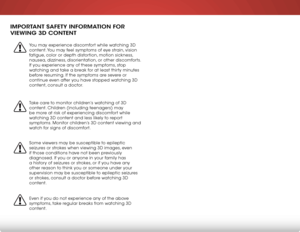 Page 6 
iMPorTanT safeTY inforMa Tion for 
VieWing 3d ConTenT
You may experience discomfort while watching 3D 
content. You may feel symptoms of eye strain, vision 
fatigue, color or depth distortion, motion sickness, 
nausea, dizziness, disorientation, or other discomforts. 
If you experience any of these symptoms, stop 
watching and take a break for at least thirty minutes 
before resuming. If the symptoms are severe or 
continue even after you have stopped watching 3D 
content, consult a doctor.
Take care...