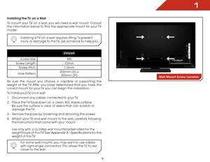 Page 111
5
Installing the TV on a Wall
To mount your TV on a wall, you will need a wall mount. Consult 
the information below to find the appropriate mount for your TV 
model:Installing a TV on a wall requires lifting. To prevent 
injury or damage to the TV, ask someone to help you.
E502AR
Screw Size: M6
Screw Length: 12mm
Screw Pitch: 1.0mm
Hole Pattern: 300mm (V) x 
 
300mm (H)
Be sure the mount you choose is capable of supporting the 
weight of the TV. After you have determined that you have the 
correct...