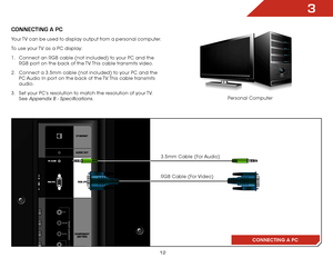 Page 183
12
CONNECTING A PC
ConneCting A PC
RGB Cable (For Video) 3.5mm Cable (For Audio)
Your TV can be used to display output from a personal computer.
To use your TV as a PC display:
1 . 
Connect an RGB cable (not included) to your PC and the 
RGB port on the back of the TV. This cable transmits video. 
2 .  Connect a 3.5mm cable (not included) to your PC and the 
PC Audio In port on the back of the TV. This cable transmits 
audio. 
3 .  Set your PC’s resolution to match the resolution of your TV. 
See...
