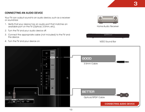 Page 193
13
CONNECTING AN AUDIO DEVICE
Home Audio Receiver
VIZIO Sound Bar
CONNECTING AUDIO DEVICE
3.5mm Cable
Optical/SPDIF Cable
gooD
BetteR
Your TV can output sound to an audio device, such as a receiver 
or sound bar. 
1 . 
Verify that your device has an audio port that matches an 
available port on the TV (Optical, 3.5mm, etc).
2 .  Turn the TV and your audio device off.
3 .  Connect the appropriate cable (not included) to the TV and 
the device.
4 .  Turn the TV and your device on.      