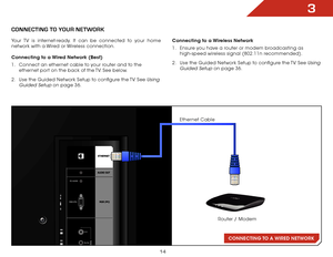 Page 203
14
CONNECTING TO A WIRED  NETWORK
CONNECTING TO yOUR NETwORk
Your TV is internet-ready. It can be connected to your home 
network with a Wired or Wireless connection.
Connecting to a Wired Network (Best)
1 . Connect an ethernet cable to your router and to the 
ethernet port on the back of the TV. See below.
2 .  Use the Guided Network Setup to configure the TV. See 
Using 
Guided Setup
 on page 36. Connecting to a Wireless Network
1 . 
Ensure you have a router or modem broadcasting as 
high-speed...