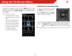 Page 225
16
Using the On-Screen Menu
Your TV features an easy-to-use on-screen menu. 
To open the on-screen menu, press the MENU button on the 
remote. You can also open the on-screen menu by pressing the 
VIA button and selecting HDTV Settings from the VIA Dock, then 
pressing OK.
From this menu, you can: •	Change the input source
•	 Change the screen aspect   
ratio
•	 Set up closed captioning
•	 Activate the sleep timer 
•	 Adjust the picture settings
•	 Adjust the audio settings
•	 Change network settings
•...