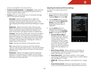 Page 265
20
produce a brighter, more vivid picture. 
•	 Football, Golf, Basketball, and Baseball modes optimize 
the picture settings for their respective sports. Also try 
these modes for other sports.
•	 Custom picture mode allows you to manually change 
each of the picture settings:
Backlight - Adjusts the brightness to affect the 
overall brilliance of the picture. This option is not 
available unless Ambient Light Sensor is set to OFF. 
See 
Adjusting the Advanced Picture Settings on page 
20.
Brightness -...