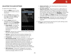 Page 295
23
adjUStiNg the aUdiO SettiNgS
To adjust the audio settings:1 .  Press the MENU button on the 
remote. The on-screen menu is 
displayed.
2 .  Use the Arrow buttons on the 
remote to highlight Audio and 
press  OK. The Audio  Settings 
menu is displayed.
3 .  Use the Arrow buttons to 
highlight the setting you wish 
to adjust, then press Left/Right 
Arrow to change the setting:
•	Audio Mode - Change the 
audio mode. This setting 
is only available when SRS 
StudioSound  HD is set to 
Standard.
•...