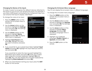 Page 385
32
Changing the Names of the Inputs
To make it easier to recognize the different devices attached to 
the inputs on your TV, you can rename the inputs. For example, if 
you have a DVD player connected to the Component input, you 
can rename that input to display “DVD Player”.
To change the name of an input: 1 .  Press the MENU button on the 
remote. The on-screen menu is 
displayed.
2 .  Use the Arrow buttons on the 
remote to highlight the Settings  
icon and press OK. The  Settings 
menu is...