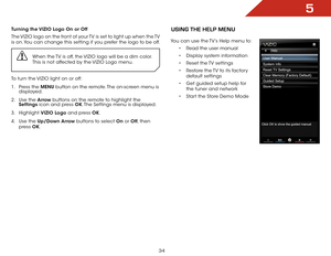 Page 405
34
Turning the VIZIO Logo On or Off
The VIZIO logo on the front of your TV is set to light up when the TV 
is on. You can change this setting if you prefer the logo to be off.When the TV is off, the VIZIO logo will be a dim color. 
This is not affected by the VIZIO Logo menu.
To turn the VIZIO light on or off:
1 . Press the MENU button on the remote. The on-screen menu is 
displayed.
2 .  Use the Arrow buttons on the remote to highlight the 
Settings icon and press OK. The Settings menu is displayed.
3...