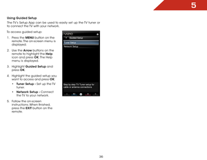 Page 425
36
Using Guided Setup
The TV’s Setup App can be used to easily set up the TV tuner or 
to connect the TV with your network.
To access guided setup: 1 .  Press the MENU button on the 
remote. The on-screen menu is 
displayed.
2 .  Use the Arrow buttons on the 
remote to highlight the Help  
icon and press OK. The  Help 
menu is displayed.
3 .  Highlight  Guided Setup and 
press  OK.
4 .  Highlight the guided setup you 
want to access and press OK:
•	Tuner Setup - Set up the TV 
tuner.
•	 Network Setup -...
