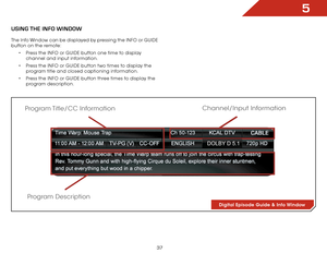 Page 435
37
USiNg the iNfO wiNdOw
The Info Window can be displayed by pressing the INFO or GUIDE 
button on the remote:•	Press the INFO or GUIDE button one time to display 
channel and input information.
•	 Press the INFO or GUIDE button two times to display the 
program title and closed captioning information.
•	 Press the INFO or GUIDE button three times to display the 
program description.
Digital Episode Guide & Info Window
Program Description
Program Title/CC  Information
Channel/Input Information  