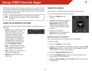 Page 477
41
Using VIZIO Internet Apps
VIZIO Internet Apps (VIA) delivers popular online content to your 
TV. VIA features a selection of Apps that allow you to watch movies 
and TV shows, listen to music, get weather and news information, 
and more–all on demand!A high-speed internet connection is required to 
receive product updates and to access online 
content.
UsIng the VIA shOrtcUt BUttOns
Use the four colored buttons on the remote to perform common 
VIA tasks:
•	Yellow - Move or delete an App 
from the...