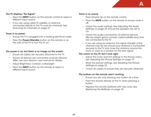 Page 52A
46
The TV displays “No Signal.”• Press the INPUT button on the remote control to select a 
different input source.
•  If you are using cable TV, satellite, or antenna 
connected directly to the TV, scan for channels. See 
Scanning for Channels on page 27.  
There is no power. • Ensure the TV is plugged into a working electrical outlet.
•  Press the Power/Standby button on the remote or on 
the side of the TV to turn the TV on.  
The power is on, but there is no image on the screen. • Ensure all cables...