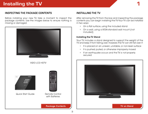 Page 93
Installing the TV
InspecTIng The package conTenTs
Before installing your new TV, take a moment to inspect the 
package contents. Use the images below to ensure nothing is 
missing or damaged.Remote Control with Batteries
Quick Start Guide VIZIO LCD HDTV
InsTallIng The TV
After removing the TV from the box and inspecting the package 
contents you can begin installing the TV. Your TV can be installed 
in two ways:
•	On a flat surface, using the included stand
•	 On a wall, using a VESA-standard wall...