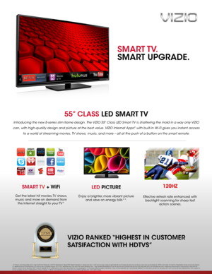 Page 155” CLASS LED  SMART TV
Introducing the new E-series slim frame design. The VIZIO 55” Class LED Smart TV is shattering the mold in a way only VIZIO 
can, with high-quality design and picture at the best value. VIZIO Internet Apps® with built-in Wi- Fi gives you instant access 
to a world of streaming movies, TV shows, music, and more – all at the push of a button on the smart remote.
LED PICTURE
Enjoy a brighter, more vibrant picture 
and save on energy bills**. 
SMART TV + WiFi
Get the latest hit...