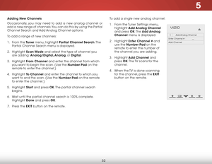Page 385
32
Adding New Channels
Occasionally, you may need to add a new analog channel or 
add a new range of channels. You can do this by using the Partial 
Channel Search and Add Analog Channel options.
To add a range of new channels:
1 . From the Tuner menu, highlight Partial Channel Search. T h e  
Partial Channel Search menu is displayed.
2 .  Highlight  Scan Mode and select the type of channel you 
are adding: Analog/Digital, Analog, or Digital.
3 .  Highlight  From Channel and enter the channel from...