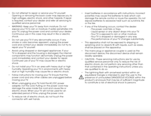 Page 5 
• Do not attempt to repair or service your TV yourself. 
Opening or removing the back cover may expose you to 
high voltages, electric shock, and other hazards. If repair 
is required, contact your dealer and refer all servicing to 
qualified service personnel.
•  WARNING: Keep your TV away from moisture. Do not 
expose your TV to rain or moisture. If water penetrates into 
your TV, unplug the power cord and contact your dealer. 
Continuous use in this case may result in fire or electric 
shock.
•  Do...