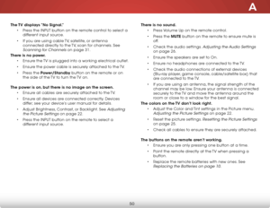 Page 56A
50
The TV displays “No Signal.”• Press the inPut button on the remote control to select a 
different input source.
•  if you are using cable  tv, satellite, or antenna 
connected directly to the  tv, scan for channels. see 
scanning for Channels on page 31.
There is no power. • ensure the  tv is plugged into a working electrical outlet.
•  ensure the power cable is securely attached to the  tv.
•  Press the Power/Standby button on the remote or on 
the side of the  tv to turn the tv on. 
The power is...