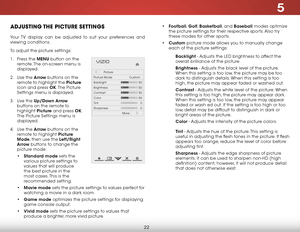 Page 295
22
adjuSting the piCture SettingS
Your TV display can be adjusted to suit your preferences and 
viewing conditions.
To adjust the picture settings:
1 . Press the MENU button on the 
remote. The on-screen menu is 
displayed.
2 .  Use the Arrow buttons on the 
remote to highlight the Picture  
icon and press OK. The  Picture 
Settings menu is displayed.
3 .  Use the Up/Down Arrow  
buttons on the remote to 
highlight  Picture and press OK. 
The Picture Settings menu is 
displayed.
4 .  Use the Arrow...