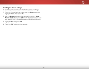 Page 325
25
Resetting the Picture Settings 
To reset the picture settings to the factory default settings:
1 . From the Picture Settings menu, use the Arrow buttons to 
highlight  More, then press OK.
2 .  Use the Arrow buttons on the remote to highlight Reset 
Picture Mode, then press OK. The TV displays, “Are you sure 
you want to RESET Picture Settings to the factory defaults?”
3 .  Highlight  Ye s and press OK.
4 .  Press the EXIT button on the remote.  