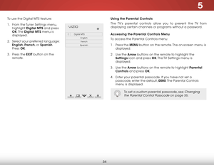Page 415
34
To use the Digital MTS feature:
1 . From the Tuner Settings menu, 
highlight  Digital MTS and press 
OK. The  Digital MTS menu is 
displayed.
2 .  Select your preferred language: 
English,  French, or Spanish. 
Press  OK.
3 .  Press the EXIT button on the 
remote.  
Help
VIZIO
Netw ork
Sleep
Timer
Input CC
ABC
A udio
W ide
Normal
Pict ure
S e ttings
PanoramicW ideZoom
2D3DExit
Digital MTS
EnglishFrench
Spanish
Using the Parental Controls
The TV’s parental controls allow you to prevent the TV from...