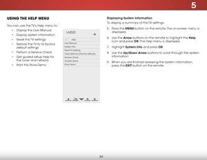 Page 465
39
uSing the help menu
You can use the TV’s Help menu to:
• Display the User Manual
•  Display system information
•  Reset the TV settings
•  Restore the TV to its factory 
default settings
•  Perform a Service Check
•  Get guided setup help for 
the tuner and network
•  Start the Store Demo
Hel p
VIZIO
Netw ork
Sleep
Timer
Input CC
ABC
A udio
W ide
Normal
Pict ure
S e ttings
PanoramicW ideZoom
2D3DExit
Help
User Manual
System Info
Reset TV  Settings
Clear Memory (Factory Default)
Service Check
Guided...