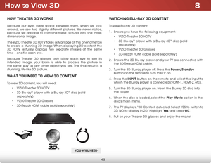 Page 568
49
How to View 3D
How THeaTer 3D works
Because our eyes have space between them, when we look 
around, we see two slightly different pictures. We never notice, 
because we are able to combine these pictures into one three-
dimensional image.
The VIZIO Theater 3D HDTV takes advantage of this phenomenon 
to create a stunning 3D image. When displaying 3D content, the 
3D HDTV actually displays two separate images at the same 
time—one for each eye.
Because Theater 3D glasses only allow each eye to see its...