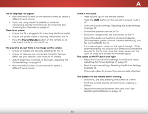 Page 59A
52
The TV displays “No Signal.”• Press the inPut button on the remote control to select a 
different input source.
•  if you are using cable  tv, satellite, or antenna 
connected directly to the  tv, scan for channels. see 
scanning for Channels on page 31.
There is no power. • ensure the  tv is plugged into a working electrical outlet.
•  ensure the power cable is securely attached to the  tv.
•  Press the Power/Standby button on the remote or on 
the side of the  tv to turn the tv on. 
The power is...