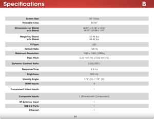 Page 61B
54
Specifications
Screen Size:55” Class
Viewable Area: 54.60”
Dimensions w/ Stand:  
w/o Stand:
48.97” x 31.08” x 10.93”  
48.97” x 28.88 x 1.95”
Weight w/ Stand:  
w/o Stand: 53.96 lbs
 
48.46 lbs
TV Type: LED
Refresh Rate: 120 Hz
Maximum Resolution: 1920 x 1080 (1080p)
Pixel Pitch: 0.21 mm (H) x 0.63 mm (V)
Dynamic Contrast Ratio: 2,000,000:1
Response Time: 6.5 ms
Brightness: 300 nits
Viewing Angle: 178° (H) / 178° (V)
HDMI Inputs: 4
Component Video  Inputs: 1
Composite Inputs: 1 (Shared with...