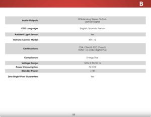 Page 62B
55
Audio Outputs:RCA Analog Stereo Output, 
 
Optical Digital
OSD Language: English, Spanish, French
Ambient Light Sensor: Ye s
Remote Control Model: XRT112
Certifications: CSA, CSA-US, FCC Class B, 
 
HDMI 1.4, Dolby digital Plus
Compliance: Energy Star
Voltage Range: 120V @ 50/60 Hz
Power Consumption: 72.07W
Standby Power: 