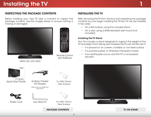 Page 103
1Installing  the TV
InspecTIng The package conTenTs
Before installing your new TV, take a moment to inspect the 
package contents. Use the images below to ensure nothing is 
missing or damaged.
Remote Control  
with Batteries
Quick Start Guide VIZIO LED LCD HDTV
InsT
allIng The TV
After removing the TV from the box and inspecting the package 
contents you can begin installing the TV. Your TV can be installed 
in two ways:
• On a flat surface, using the included stand
•  On a wall, using a VESA-standard...