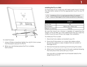 Page 111
5
To install the base:
1 . Using a Phillips screwdriver, tighten four (4) T4 12mm screws 
into the base to secure it to the TV.
2 .  When you are finished, place the TV on a stable,   
level surface.
installing the TV on a Wall
To mount your TV on a wall, you will need a wall mount. Consult 
the information below to find the appropriate mount for your TV 
model:
Installing a TV on a wall requires lifting. To prevent 
injury or damage to the TV, ask someone to help you.
e280i-a1
Screw Size: M4
Hole...