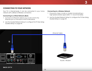 Page 243
18
ConneCTing To Y our  neTW ork
Your TV is Internet-ready. It can be connected to your home 
network with a Wired or Wireless connection.
Connecting to a Wired network (Best)
1 . Connect an Ethernet cable to your router and to the 
Ethernet port on the back of the TV. See below.
2 .  Use the Guided Network Setup to configure the TV. See 
Using 
Guided Setup
 on page 49. Connecting to a Wireless network
1 . 
Ensure you have a router or modem broadcasting a 
high-speed wireless signal (802.11n...