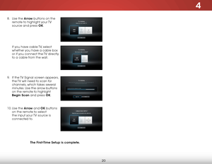 Page 264
20
8 . Use the arrow buttons on the 
remote to highlight your TV 
source and press ok.  
 
 
 
 
 
If you have cable TV, select 
whether you have a cable box 
or if you connect the TV directly 
to a cable from the wall.  
 
 
 
9 .  If the TV Signal screen appears, 
the TV will need to scan for 
channels, which takes several 
minutes. Use the arrow buttons 
on the remote to highlight 
Begin scan and press ok.  
 
10.  Use the arrow and ok buttons 
on the remote to select 
the input your TV source is...