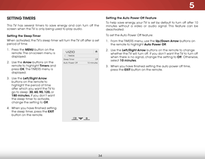Page 405
34
setting the auto Power off f eature
To help save energy, your TV is set by default to turn off after 10 
minutes without a video or audio signal. This feature can be 
deactivated.
To set the Auto Power Off feature:
1 .  From the  TIMERS menu, use the up/down arrow buttons on 
the remote to highlight a uto Power off.
2 .  Use the left/right arrow buttons on the remote to change 
whether the TV will turn off.  If you don’t want the TV to turn off 
when there is no signal, change the setting to o ff....