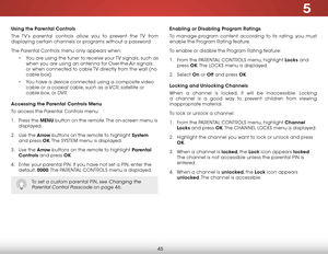 Page 515
45
using the Parental Controls
The TV’s parental controls allow you to prevent the TV from 
displaying certain channels or programs without a password.
The Parental Controls menu only appears when:• You are using the tuner to receive your TV signals, such as 
when you are using an antenna for Over-the-Air signals 
or when connected to cable TV directly from the wall (no 
cable box).
•  You have a device connected using a composite video 
cable or a coaxial cable, such as a VCR, satellite or 
cable box,...