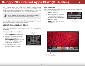 Page 617
55
using ViZio internet apps Plus® (V.i.a. Plus)
VIZIO Internet Apps Plus (V.I.A. Plus) delivers popular online 
content to your TV. V.I.A. Plus features a selection of Apps that 
allow you to watch movies and TV shows, listen to music, get 
weather and news information, and more–all on demand.
A high-speed Internet connection is required to receive 
product updates and to access online content.
See Using the Network Connection Menu on page 35 if  your TV 
is not yet connected to your home network....