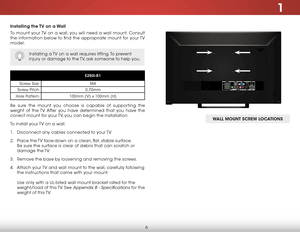 Page 121
6
installing the TV on a Wall
To mount your TV on a wall, you will need a wall mount. Consult 
the information below to find the appropriate mount for your TV 
model:
Installing a TV on a wall requires lifting. To prevent 
injury or damage to the TV, ask someone to help you.
e280i-B1
Screw Size: M4
Screw Pitch: 0.70mm
Hole Pattern: 100mm (V) x 100mm (H)
Be sure the mount you choose is capable of supporting the 
weight of the TV. After you have determined that you have the 
correct mount for your TV,...