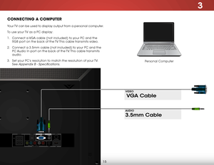 Page 213
15
ConneCting a ComPuter
Personal Computer
Your TV can be used to display output from a personal computer.
To use your TV as a PC display:
1 . 
Connect a VGA cable (not included) to your PC and the 
RGB port on the back of the TV. This cable transmits video. 
2 .  Connect a 3.5mm cable (not included) to your PC and the 
PC Audio In port on the back of the TV. This cable transmits 
audio. 
3 .  Set your PC’s resolution to match the resolution of your TV. 
See 
Appendix B - Specifications.
3.5mm Cable...