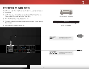 Page 223
16
ConneCting an auDio DeviCe
Home Audio Receiver
VIZIO Sound Bar
Your TV can output sound to an audio device, such as a receiver 
or sound bar. 
1 . 
Verify that your device has an audio port that matches an 
available port on the TV (HDMI, RCA, etc.).
2 .  Turn the TV and your audio device off.
3 .  Connect the appropriate cable (not included) to the TV and 
the device.
4 .  Turn the TV and your device on.
BesT
hdmi C aBle• arC 2-W aY CommuniC aTion • 2.0-5.1 digiT al audio • PCm, dTs , dolBY digiT...