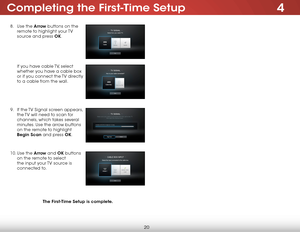 Page 264Completing the first-Time setup
20
8 . Use the arrow buttons on the 
remote to highlight your TV 
source and press ok.  
 
 
 
 
 
If you have cable TV, select 
whether you have a cable box 
or if you connect the TV directly 
to a cable from the wall.  
 
 
 
9 .  If the TV Signal screen appears, 
the TV will need to scan for 
channels, which takes several 
minutes. Use the arrow buttons 
on the remote to highlight 
Begin scan and press ok.  
 
10.  Use the arrow and ok buttons 
on the remote to select...