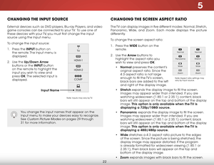 Page 285
22
Changing the inPut SourCe
External devices such as DVD players, Blu-ray Players, and video 
game consoles can be connected to your TV.  To use one of 
these devices with your TV, you must first change the input 
source using the Input menu.
To change the input source:
1 . Press the inPuT button on 
the remote. The Input menu is 
displayed.
2 .  Use the up/down  arrow 
buttons or the inPuT button 
on the remote to highlight the 
input you wish to view and 
press  ok. The selected input is 
displayed....