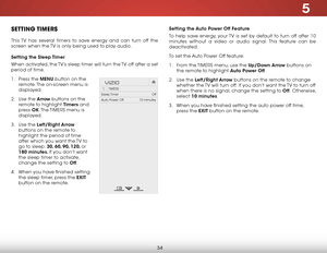 Page 405
34
setting the auto Power off f eature
To help save energy, your TV is set by default to turn off after 10 
minutes without a video or audio signal. This feature can be 
deactivated.
To set the Auto Power Off feature:
1 .  From the  TIMERS menu, use the up/down arrow buttons on 
the remote to highlight a uto Power off.
2 .  Use the left/right arrow buttons on the remote to change 
whether the TV will turn off.  If you don’t want the TV to turn off 
when there is no signal, change the setting to o ff....