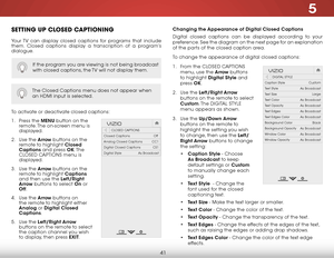 Page 475
41
Setting uP CloSeD CaPtioning
Your TV can display closed captions for programs that include 
them. Closed captions display a transcription of a program’s 
dialogue.
The Closed Captions menu does not appear when 
an HDMI input is selected.
To activate or deactivate closed captions:
1 . Press the menu button on the 
remote. The on-screen menu is 
displayed.
2 .  Use the arrow buttons on the 
remote to highlight Closed 
Captions and press ok. T h e  
CLOSED C APTIONS menu is 
displayed.
3 .  Use the...