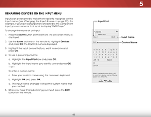 Page 495
43
renaming DeviCeS on the inPut menu
Inputs can be renamed to make them easier to recognize  on the 
Input menu (see 
Changing the Input Source on page 22). For 
example, if you have a DVD player connected to the Component 
input, you can rename that input to display “DVD Player.”
To change the name of an input:
1 .  Press the menu button on the remote. The on-screen menu is 
displayed.
2 .  Use the arrow buttons on the remote to highlight devices  
and press ok. The  DEVICES menu is displayed.
3 ....